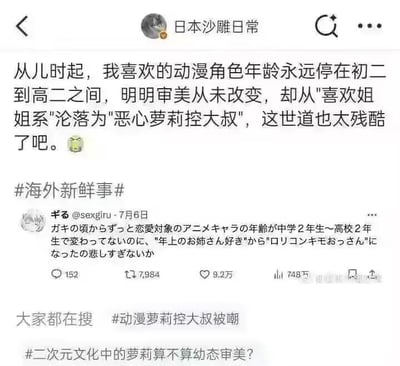 这是一张微博的社交媒体截图，账号“日本沙雕日常”转发了推特用户“ギる@sexgiru”7月6日发布的推文。内容是一位动漫爱好者的自嘲：从儿时起自己喜欢的动漫角色年龄一直停留在初二到高二之间，审美从来没有改变，但随着自身年龄增长，却从“喜欢姐姐系”的人，被调侃成“恶心萝莉控大叔”，发出了“这世道也太残酷了吧”的无奈感慨。截图中同时展示了日文原文、推特的互动数据（152条评论、7984次转发、9.2万点赞、748次引用），以及微博的相关热搜话题：“#海外新鲜事#”、“#动漫萝莉控大叔被嘲#”、“#二次元文化中的萝莉算不算幼态审美？#”。对于图中的问题，二次元中的“萝莉”通常指具有低龄外表、可爱特质的角色，部分角色带有幼态特征，但多数这类角色被赋予独立人格与丰富性格，不能一概而论等同于幼态审美，它是基于二次元创作的审美偏好，和现实中的幼态审美有本质区别，需区分二次元创作与现实语境，避免混淆。整体内容以幽默自嘲的方式，调侃了随着年龄增长，对同样年龄段动漫角色的喜好在他人眼中的标签变化。