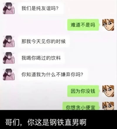 图片为聊天对话形式的卡通梗图，左侧女生头像角色连续发送消息：“我们是纯友谊吗？”“那我今天见你的时候”“我喝你喝过的饮料”“你知道我为什么不嫌弃你吗？”，右侧男生头像角色回复：“难道不是吗”“因为你没钱”“你想贪小便宜”。图片底部有黑色背景文字“哥们，你这是钢铁直男啊”，通过幽默对话展现男生的“钢铁直男”特质，引发搞笑效果。