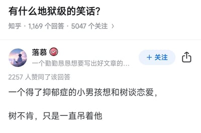 这是知乎平台上一则关于地狱级笑话的回答，内容为：一个得了抑郁症的小男孩想和树谈恋爱，树不肯，只是一直吊着他。
双关说明：这里的“吊着他”是残酷的双关语，一方面指树木的枝条可以“吊”着物体的形态，另一方面暗指抑郁症患者可能出现的自缢行为，拿抑郁症患者的痛苦处境作为笑点，是典型的暗黑风格地狱笑话。