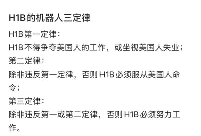 这是一张改编自阿西莫夫经典“机器人三定律”的纯文字吐槽梗图，将定律的主体替换为美国H1B签证持有者，通过三条戏谑的规则，讽刺H1B签证人群在美国职场中的被动处境：需要优先保障美国人的就业，不能抢夺其工作；在不违反第一条的前提下必须服从美国人的指令；同时还要在不违反前两条的情况下努力工作，用这种方式调侃H1B持有者在美国职场受限、身不由己的状态。