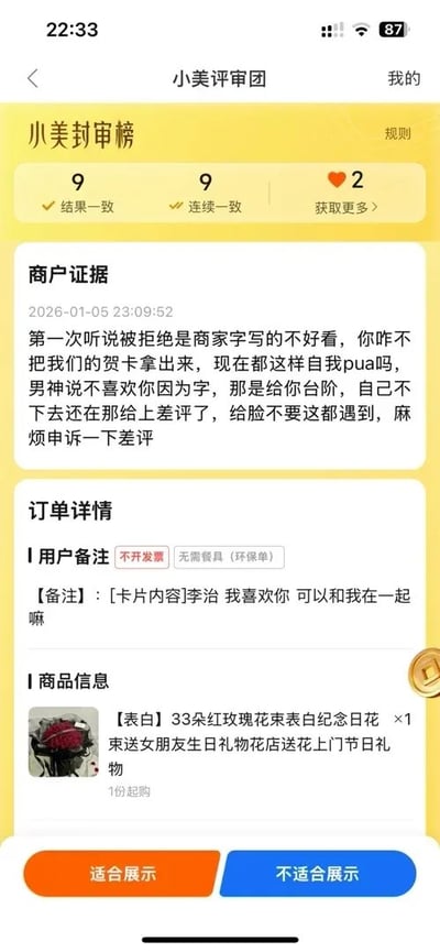 这是一张手机端外卖平台「小美评审团」的差评申诉评审界面截图，界面顶部显示该评审人已有9次结果一致、9次连续一致的评审记录。商户的申诉内容表示，用户订购了表白用的红玫瑰花束，要求商家代写贺卡，用户表白被拒后给了商家差评，理由是商家写的字不好看；商家认为，被表白的男方拿字不好看当借口实际上是给女生台阶下，用户自我PUA不接台阶反而迁怒商家给差评，因此申请撤销这个差评。订单详情显示，本次商品是33朵红玫瑰的表白花束，用户要求贺卡写的内容为「李治 我喜欢你 可以和我在一起嘛」，同时用户备注了不开发票、不需要餐具，界面底部设有「适合展示」和「不适合展示」两个评审操作按钮。