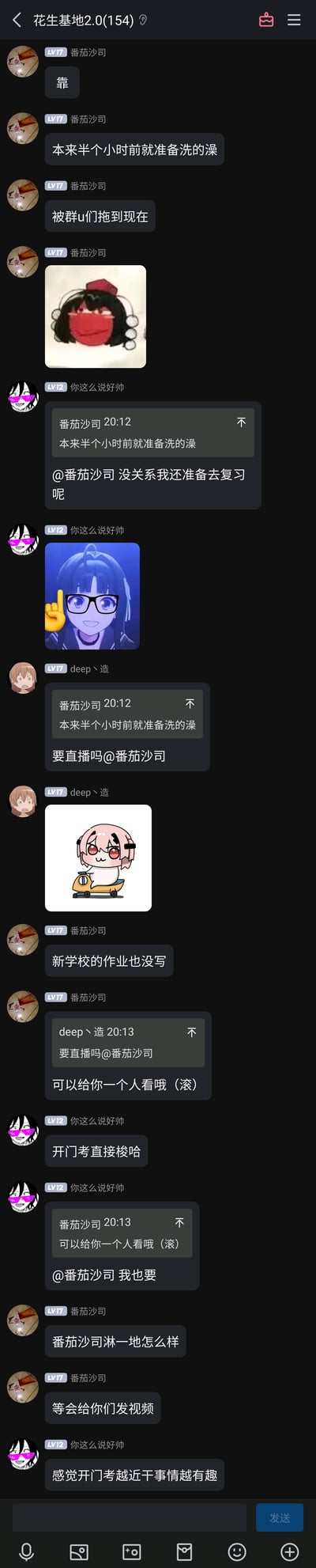 这是QQ群“花生基地2.0”的聊天记录截图，群成员“番茄沙司”吐槽本来半小时前就准备洗澡，被群友拖到现在，还提到新学校的作业没写；群友“你这么说好帅”提到自己要去复习、开门考直接梭哈，还调侃要“番茄沙司”的直播；“deep丶造”调侃问“番茄沙司”要不要直播洗澡；“番茄沙司”开玩笑回应可以给一个人看，还说要发视频，整个聊天过程是朋友间轻松的日常调侃氛围。