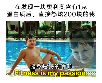 这是一张搞笑二次创作梗图，上方配有文字“在发现一块奥利奥含有1克蛋白质后，直接怒炫200块的我”，图中呈现泳池场景：一个腹部有赘肉的胖男孩放松地坐在泳池边，神态略带得意；右侧泳池中还有一个男孩仅露出脸部，面带狡黠的微笑。图下方配有文字“健身是我的信仰 Fitness is my passion.”。整图通过“宣称健身是信仰”和“以补充蛋白质为借口狂吃奥利奥、身材与健身者形象不符”的强烈反差制造笑点，讽刺了那些嘴上标榜健身，实则用健身为借口满足口腹之欲的伪健身爱好者，用真实的人物形象和接地气的场景，让网友产生共鸣，引发搞笑效果。