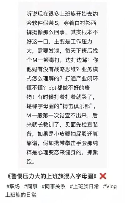 图片内容是一段关于上班族缓解工作压力的幽默文字描述。文中提到现在很多上班族开始在约会软件上假装自己是S，穿着白衬衫西裤伪装，实际上并非真的喜好字母圈文化，主要是因为工作压力大需要发泄。他们会在下班后找M进行‘毒打’，边打边骂与工作相关的内容，如‘有没有战略思维？’‘业务模式怎么理解的？’等，甚至打着打着会哭，被称为字母圈的‘搏击俱乐部’。而M们后来也会先检查装备，若对方带拳击手套则会赶紧跑。这段文字通过夸张和反差的方式，讽刺了当代上班族巨大的工作压力和独特的情绪宣泄方式。