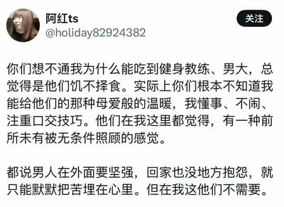 这是社交平台用户“阿红ts”发布的一条个人动态，内容是她回应外界对她能与健身教练、男大学生交往的质疑。她表示外界总觉得是对方饥不择食，但实际上她能为对方提供母爱般的温暖，自己懂事不闹，还注重相关亲密技巧，能让男性在这里获得前所未有的无条件照顾。她提到男性在外需要坚强，回家也无处倾诉苦闷，而在她这里男性不需要压抑情绪，可以尽情抒发内心的苦楚。内容直白，没有双关、谐音梗或暗示性的特殊表达。