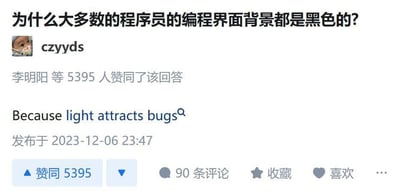 这是一张社交媒体（推测为知乎）的截图，内容是一个关于“为什么大多数的程序员的编程界面背景都是黑色的？”的提问，用户“czyyds”给出了一个玩双关梗的趣味回答：“Because light attracts bugs”，该回答获得了李明阳等5395人赞同，发布于2023年12月6日23:47，目前已有90条评论。
双关说明：英文单词“bugs”在这里是双关语，既指现实中的昆虫，又指程序开发中的漏洞，回答用“光线吸引虫子”的日常常识，玩了谐音双关，调侃浅色背景会“吸引”程序漏洞，是程序员圈的冷笑话。
关于这个问题的真实解答：1. 缓解视觉疲劳：黑色背景在长时间使用时对眼睛的刺激更小，适合程序员长时间编程的工作场景；2. 提升代码辨识度：黑色背景下，不同语法的彩色高亮代码会更加清晰，便于程序员快速区分代码元素；3. 行业传承习惯：早期的编程工具多默认黑色背景，逐渐形成了行业内的使用惯例；4. 减少反光干扰：黑色背景能有效降低环境光的屏幕反射，提升视觉舒适度。