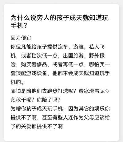 这张图是一则探讨“为什么穷人的孩子成天就知道玩手机”的知乎问答截图，从家庭经济条件、陪伴和娱乐选择等角度，反思了家庭对孩子成长娱乐方式的影响。文中表达了，手机成为穷人孩子主要娱乐方式，是因为其余的娱乐、陪伴甚至关爱资源都难以满足。

整段文字以直白、带点无奈的口吻指出，家庭经济条件直接影响孩子的娱乐选择，手机只是“最便宜”的娱乐方式。text里最后一段对家长“连应有的关爱都没法提供”也带有一定的批判和悲观情绪。

没有明显双关、谐音梗或者暗示。
