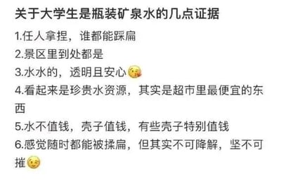 这是一张自嘲风格的图文混排静态图，以“大学生是瓶装矿泉水”为核心主题，通过6条精准的类比，将大学生的现实处境与瓶装矿泉水的特性一一对应，进行幽默又扎心的自我调侃：1.“任人拿捏，谁都能踩扁”暗喻大学生在求职、生活场景中容易被外界左右，缺乏话语权；2.“景区里到处都是”调侃大学生群体数量庞大，随处可见；3.“水水的，透明且安心”形容大学生单纯直白，没有太多心机；4.“看起来是珍贵水资源，其实是超市里最便宜的东西”对应大学生看似具备知识价值，但在就业市场中往往被廉价对待；5.“水不值钱，壳子值钱，有些壳子特别值钱”讽刺部分场景下，个人能力不如学历、出身等“外在包装”受重视；6.“感觉随时都能被揉扁，但其实不可降解，坚不可摧”则表达大学生看似脆弱，实则内心坚韧，有着强大的抗压能力。图中还搭配了两处捂脸表情符号，进一步强化了自嘲、无奈又带点乐观的情绪。