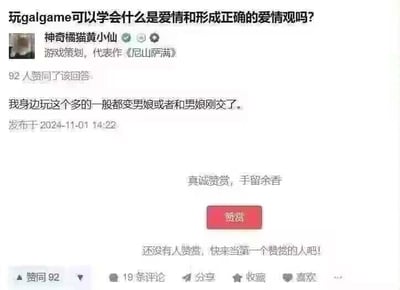 这是一张社交媒体问答界面的截图，顶部提问为「玩galgame可以学会什么是爱情和形成正确的爱情观吗？」，游戏策划「神奇橘猫黄小仙」（代表作《尼山萨满》）给出了一个调侃式的回答：「我身边玩这个多的一般都变男娘或者和男娘刚交了。」，该回答获得92人赞同，发布时间为2024年11月1日14:22，界面下方还有赞赏按钮以及赞同、评论、分享等互动选项。
针对原问题的回答：玩galgame很难学会什么是爱情和形成正确的爱情观，因为galgame中的爱情是经过设计的理想化、戏剧化内容，和现实里的爱情存在很大差距，现实中的爱情需要真实的相处、沟通与责任承担，无法靠游戏建立正确的爱情认知。