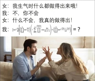 这是一张图文结合的搞笑梗图，采用上方文字对话、下方真人画面的排版形式。对话内容围绕情侣间的争执展开：女生情绪激动地声称自己生气时什么都做得出来，男生先是直接反驳，在女生再次强调后，抛出一道包含连乘、连加、三角函数的复杂高等数学计算题，以此调侃女生无法完成这道难题，打破其“什么都做得出来”的说法，通过数学题的高难度与女生的豪言壮语形成强烈反差，制造出幽默搞笑的效果。下方的画面为一对情侣在沙发上争执的场景，女生双手抬起、情绪激动，男生伸手、表情惊讶，与上方的对话内容完美呼应，强化了梗的趣味性。