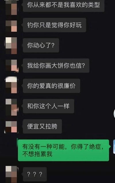 这是一张竖屏手机格式的聊天记录截图，对话双方的头像都做了马赛克处理。上方灰色对话框的发言者连续输出扎心的贬低话语，依次表示对方从来不是自己喜欢的类型，只是觉得对方好玩才“钓”对方，质疑对方动心、轻信自己画的大饼，还贬低对方的爱和本人都廉价、拉胯；面对一连串的负面话语，下方绿色对话框的发言者没有陷入负面情绪，反而用偶像剧式的脑洞回应“有没有一种可能，你得了绝症，不想拖累我”，最后灰色对话框的发言者发出疑惑的“？？？”。整个对话通过反差感极强的反向脑补，将被贬低的尴尬场景转化为搞笑的戏仿情节，制造出荒诞又好笑的效果，用偶像剧常见的“绝症不拖累”戏码来化解负面攻击，充满趣味。