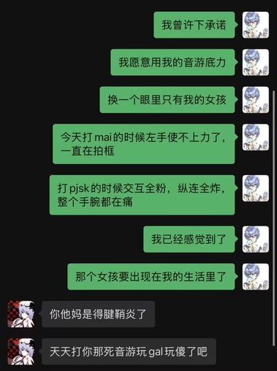 这是一张模拟聊天记录的梗图，左侧为绿色气泡消息，右侧为灰色气泡消息。绿色气泡使用者先发表浪漫宣言："我曾许下承诺，我愿意用我的音游底力换一个眼里只有我的女孩"，随后描述自己打音游时遇到的问题："今天打mai的时候左手使不上力了，一直在拍框，打pjsk的时候交互全粉，纵连全炸，整个手腕都在痛"，最后得出结论："我已经感觉到了，那个女孩要出现在我的生活里了"。而灰色气泡使用者则无情戳穿："你他妈是得腱鞘炎了，天天打你那死音游玩gal玩傻了吧"。

图片通过反差制造幽默效果，将浪漫幻想与现实的健康问题形成鲜明对比，讽刺了沉迷游戏的行为。