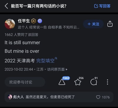 这是一张知乎平台的问答截图，页面顶部的问题是“能否写一篇只有两句话的小说？”。用户“任平生”以两句英文“It is still summer”和“But mine is over”作为回答，同时标注该内容出自2022年天津高考英语完型填空，该回答获得了1662位用户的赞同。在回答下方的评论区，用户“彪大人”将这两句英文解读为带有故事感的中文句子“虽然还是夏天，但麦恩已经死了”，这条评论获得了1076个赞。这两句简短的文字通过客观季节与个人情绪的强烈对比，传递出浓烈的失落与孤独感，完美契合“两句式小说”的要求，用极简的篇幅构建出充满留白的情绪场景。