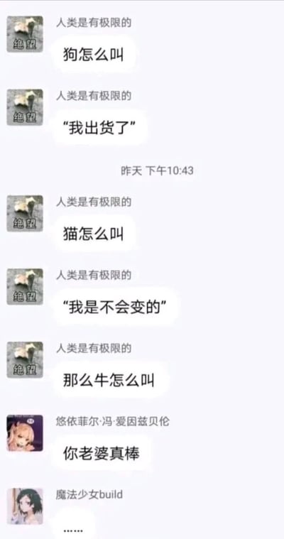 这是一段网络即时通讯群聊的截图，用户“人类是有极限的”发起了动物叫声谐音梗的整活：首先询问狗怎么叫，随后自己接话“我出货了”，利用狗叫“汪汪”的发音谐音“旺旺”，对应游戏中“出货”（抽到稀有物品）的好运寓意；接着询问猫怎么叫，自己接话“我是不会变的”，利用猫叫“喵喵”的发音谐音“没变”，呼应语句含义；之后该用户询问牛怎么叫，另一位用户“悠依菲尔·冯·爱因兹贝伦”没有延续谐音梗的逻辑，而是回复“你老婆真棒”，用歪楼的方式打破了之前的梗的节奏，制造出反差笑点，最后用户“魔法少女build”用省略号表达了无语的情绪，整个对话充满了群聊互动的趣味性和无厘头的氛围。
