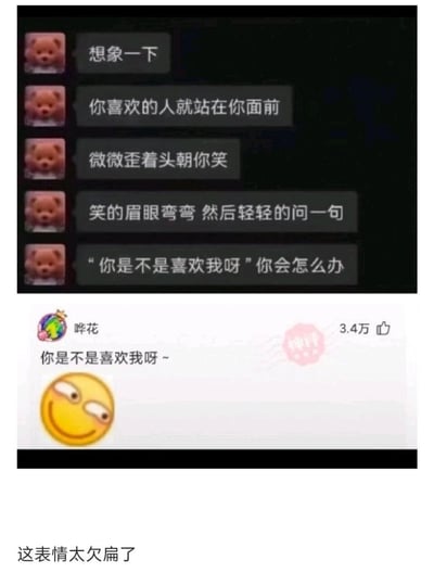 这是一张上下拼接的截图内容，上方是带有小熊头像的聊天文本，构建了一个浪漫的想象场景：引导读者设想自己喜欢的人站在面前，歪头笑着询问“你是不是喜欢我呀”，以此提问读者会作何回应；下方是社交平台的评论区内容，用户“哗花”没有给出常规的浪漫回应，而是直接复刻了场景里的问句“你是不是喜欢我呀~”，还搭配了一个斜眼挑眉、表情贱兮兮的黄色笑脸表情，该回复获得3.4万点赞，同时带有“神评”标识，图片底部配文“这表情太欠扁了”，通过错位回应和欠揍的表情，将原本浪漫的场景转化为搞怪互动，制造出强烈的反差笑点。