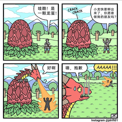 这是一组四格搞笑奇幻漫画，讲述了一个意外的友情误会故事。第一格：绿色草地上，一个背着背包的冒险者兴奋地指着一颗巨大的红色龙蛋喊道“哇酷！是一颗龙蛋！”；第二格：龙蛋表面出现裂纹（配“CRACK CRACK”音效），蛋内传出声音：“小龙快要孵出来了，你愿意做我的朋友吗？”；第三格：红色巨龙从蛋中探出脑袋，冒险者开心地答应“好啊”，下一秒巨龙却对着他喷出熊熊火焰；第四格：冒险者浑身着火在地上打滚，巨龙流着汗尴尬地说“噢，抱歉”，背景中冒险者的尖叫声“AAAAA!!!”格外醒目。漫画通过“答应做朋友却被喷火”的反差情节制造幽默效果。