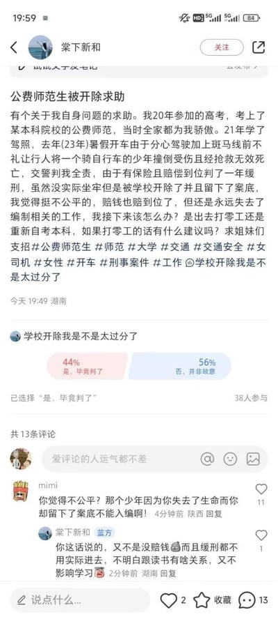 社交媒体平台上用户“棠下新和”发布的求助帖截图。内容讲述其作为公费师范生，2023年暑假因分心驾驶且斑马线不礼让行人，撞倒骑自行车少年致其死亡，交警判全责，获一年缓刑并赔偿到位，但被学校开除且留案底，现因失去考公资格寻求打零工建议。帖子下方附“学校开除我是不是太过分了”的投票，44%认为“是，毕竟判了”，56%认为“否，并非故意”，另有13条评论，其中一条指出“少年失去生命而你留案底不能入编”。
