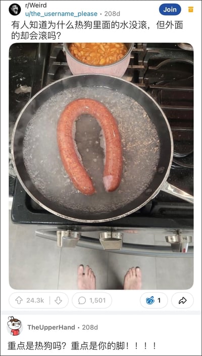 这是一张Reddit社区的帖子截图，画面上半部分是放在燃气灶上的煮锅，锅中的水正在沸腾，一根U型的热狗浸泡在沸水里，画面下半部分是拍摄者站在灶台前露出的双脚。发帖人配文询问“有人知道为什么热狗里面的水没滚，但外面的却会滚吗？”，下方有网友评论吐槽“重点是热狗吗？重点是你的脚！！！！”。画面存在极强的视觉错位效果，乍看之下很容易将锅中U型热狗的两端和下方的脚联系起来，误以为是人的脚泡在滚烫的沸水中，视觉效果十分违和惊悚，形成了搞笑的反差梗。