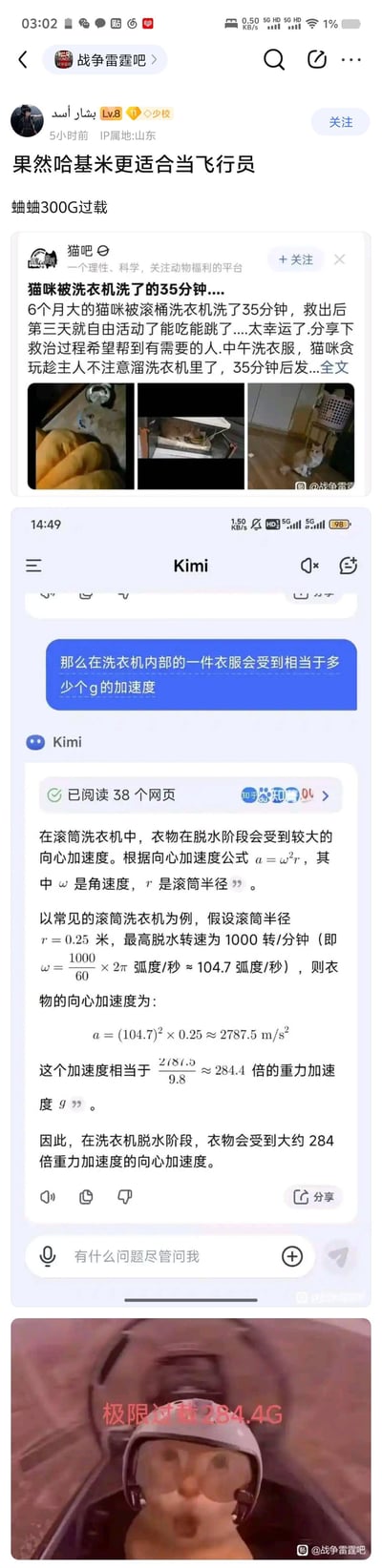 这是一张在百度贴吧战争雷霆吧发布的趣味拼贴梗图，楼主结合猫吧的「6个月大猫咪被洗衣机洗35分钟后恢复」的暖心帖子，通过和AI工具Kimi对话计算出滚筒洗衣机脱水阶段的向心加速度约为284.4G，最后将猫咪P成戴着飞行员头盔、处于类似机舱环境的样子，配文「极限过载284.4G」，玩了「哈基米（猫咪）能承受超高过载，比人类更适合当飞行员」的反差搞笑梗，把宠物意外经历和飞行游戏里的飞行员过载设定结合，制造趣味笑点。
没有双关或谐音梗，主要是反差关联的搞笑逻辑。