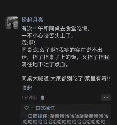 这是一张社交媒体动态截图，用户“捞起月亮”分享了一段发生在食堂的搞笑乌龙经历：某天中午和同桌在食堂吃饭时，自己不小心咬到舌头，疼得说不出话，只能指着桌上的饭菜，又指了指自己的嘴，还吐了点血，结果同桌误解了这个行为，以为是饭菜有毒，于是大喊着让大家别吃。下方用户“一口吃掉你”用一连串的“哈哈”评论，表达对这件事的好笑之感。整个内容充满了生活中的乌龙趣味，让人忍俊不禁。