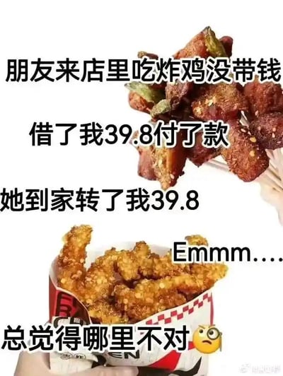 这是一张图文结合的搞笑梗图，图中上方是串状炸鸡的图片，下方是盒装炸鸡的图片，搭配了讲述生活乌龙事件的文字。文字内容为：朋友来店里吃炸鸡没带钱，借了我39.8付了款，她到家转了我39.8，Emmm....总觉得哪里不对🤨。这个场景的乌龙点在于：朋友在“我”的店里消费，本应向“我”支付39.8元的餐费，结果朋友借了“我”的39.8元来付餐费，之后仅归还了借出的39.8元，相当于“我”没有收到任何餐费，免费让朋友享用了炸鸡，而“我”后知后觉察觉到不对劲却一时没反应过来问题所在，搭配的疑惑表情进一步强化了这种懵懵的情绪，引发观者共鸣和笑点。