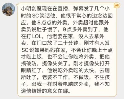 这是一段聊天记录截图，内容讲述游戏主播小明剑魔的直播经历与婚姻困惑：直播时他被弹幕发SC（醒目留言）调侃，全程平常心回应；8点下单的外卖超时，他告知外卖员自己肚子饿，9点多外卖送到时他正打LOL，在家的妻子却未帮忙取餐，外卖在门口放置二十分钟，直到十点他才吃上冷饭。有观众发SC感慨“如果妈妈在家，不会让你晚上十点才吃上饭，也不会让你吃冷外卖”，这句话戳中他使其破防关闭摄像头，再次打开时他眼睛泛红，称吃外卖太快导致呕吐，还吐槽妻子不工作、不做饭、不生孩子，和自己一样宅家吃外卖，迷茫结婚的意义，字里行间满是对婚姻现状的无奈与失落。