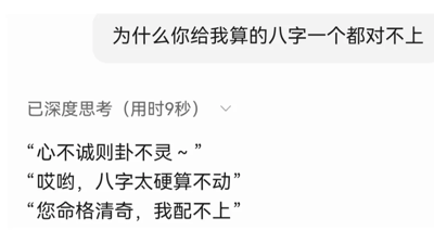 这是一张模仿AI聊天场景的纯文字梗图，整体为横版的聊天记录截图样式。上方是用户的提问：“为什么你给我算的八字一个都对不上”，表达了对算八字结果不准确的质疑；下方显示“已深度思考（用时9秒）”的提示，随后列出了三句充满调侃意味的搪塞回复，分别是“心不诚则卦不灵~”“哎哟，八字太硬算不动”“您命格清奇，我配不上”，这些回复用戏谑、夸张的借口回避了算卦不准的问题，用幽默的方式化解尴尬，充满了搞笑趣味，适合作为社交平台的搞笑内容传播。