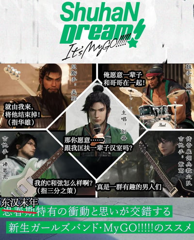 这是一张将三国蜀汉阵营角色与BanG Dream!旗下乐队It's MyGO!!!!!结合的脑洞整活拼贴梗图，把刘备、关羽、张飞、诸葛亮以及紫鸢（传奇雇佣兵救火队）设定为乐队成员，为每个角色搭配对应乐器并结合其三国典故玩谐音/人设梗：
1. 贝斯手关羽：台词“就由我来，将他结束掉！（指华雄）”呼应其温酒斩华雄的经典典故；
2. 鼓手张飞：台词“俺愿意一辈子和哥哥在一起！”贴合他对刘备忠诚不二的人设；
3. 主唱刘备：台词“那你愿意……跟我匡扶一辈子汉室吗？”对应其兴复汉室的毕生目标；
4. 吉他手诸葛亮：台词“我的C和弦怎么样啊？（指三分之策）”将三分天下的战略谐音成吉他的C和弦，玩了谐音梗；
5. 另一位吉他手紫鸢：配文“真是一群有趣的男人们”，以旁观者视角吐槽。
图的顶部模仿It's MyGO!!!!!的视觉风格设计了"ShuhaN Dream! It's MyGO!!!!!"的标题，底部则将原MyGO的日文宣传语“思春期特有の衝動と思いが交錯する”修改为“东汉末年 特有の衝動と思いが交錯する”，把少女乐队的设定完全套入三国蜀汉的背景中，跨作品的混搭和密集的玩梗让整图充满笑点。