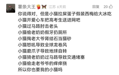 这是一条来自江苏网友“薯条大王”的社交媒体评论，内容是一段充满无厘头风格的搞笑段子。作者用一系列夸张、荒诞、完全不符合现实的语句，虚构了一只“破坏力拉满”的小猫的各种离谱行为：比如把屎蛋假装成西梅给人吃、开爱心车送高考生去网吧、肘击老头、偷老奶奶假牙扔厕所、掏老大爷肾结石当猫砂、怒吼引发全球龙卷风、磨爪子影响地球自转、骑老奶奶过马路造成交通堵塞、偷走老爷爷的痒痒挠等，最后用一句“所以你也要我的小猫吗”收尾，用强烈的反差感制造出搞笑效果，风格趣味十足，该评论获得了20个点赞。