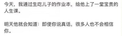 这是一张纯文字梗图，包含两段文字内容：第一段为“今天，我通过生吃儿子的作业本，给他上了一堂宝贵的人生课。”，第二段为“明天他就会知道：即使你说真话，很多人也不会相信你。”
段子的逻辑是，父亲用生吃儿子作业本的荒诞行为，让儿子第二天面对老师时，说出“作业被爸爸吃了”这个真话却不会被老师相信，以此来让孩子体会到“真话不被信任”的现实无奈，用夸张的行为制造出讽刺又搞笑的效果，没有双关或谐音梗。