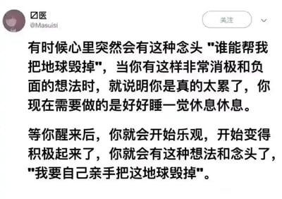 这是一张社交媒体平台的截图，发布者用户名为“医”，账号ID为@Masuisi。图中呈现了一段带有反转效果的搞笑自嘲文字：先是描述人在极度疲惫时，会产生“谁能帮我把地球毁掉”的消极念头，指出这是身体发出的疲惫信号，需要好好休息；随后话锋一转，调侃休息醒来后，人会从消极转向“积极”，念头变成“我要自己亲手把这地球毁掉”。这段文字用夸张且反差感极强的表述，以幽默的方式戳中了被生活、工作压力困扰的人群的情绪，将疲惫时的负面情绪用搞笑的方式释放，属于典型的自嘲式搞笑段子。