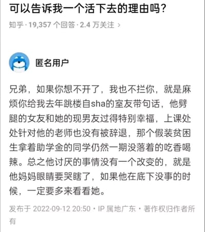 这是知乎平台上一个标题为“可以告诉我一个活下去的理由吗？”的问答内容截图，该问题拥有19357个回答与2.4万关注量。一位匿名用户以自身经历作答，他没有直接劝阻有轻生念头的提问者，而是讲述了去年跳楼自杀的室友的后续：室友劈腿的女友和现男友过得幸福、针对室友的老师未被辞退、冒领助学金的同学依旧享受优渥生活，所有室友厌恶的事都没有改变，只有室友的妈妈因儿子的离去悲痛欲绝。答主用这种反向的方式，让提问者明白，轻生并不会让糟糕的事情好转，只会让爱自己的人陷入痛苦，以此劝导提问者珍惜生命。