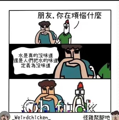 这是一幅三格连环卡通梗图：
1. 第一格：一个人形角色愁眉苦脸地托着下巴，旁边拟人化的怪鸡拍着他的肩膀，询问他的烦恼：“朋友，你在煩惱什麼”；
2. 第二格：人形角色说出自己的深层困惑：“水是真的沒味道還是人們把水的味道定義為沒味道”，将日常对水的感知上升到了定义层面的哲学思考；
3. 第三格：怪鸡被这个问题冲击得直接崩溃，画面出现破碎效果，同时出现乱码状态的“Oh fuck”文字，表现出被无厘头哲学问题击溃的失态。

针对图中的问题，实际答案是：水并非完全无味，它会因为溶解的矿物质、气体等带有细微的味道，比如不同地区的自来水、矿泉水口感差异就来自其中的物质；而人们常说“水没味道”，是因为人类味觉对这种微弱味道的感知较弱，且长期接触后形成了“水无味”的约定俗成认知，是将这种微弱味道定义为“无味”的结果。