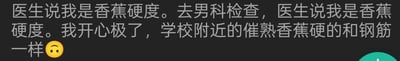 这是一段网络原创的文字段子，内容为：用户去男科检查，医生告知其是香蕉硬度，用户一开始十分开心，随后补充说明学校附近的催熟香蕉硬得和钢筋一样，形成了乌龙笑点。
其中的认知错位笑点：在男科语境中，“香蕉硬度”通常指阴茎勃起硬度处于疲软、不理想的状态，但用户因为日常接触的催熟香蕉质地坚硬，误以为这是很好的结果，这种认知偏差制造出了幽默又略带尴尬的效果。