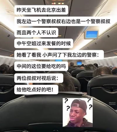 整张图以飞机客舱内部的实拍照片为背景，上方叠加了一段中文叙事段子，讲述了当事人乘飞机去北京出差时，左右座位刚好坐了互不相识的警察，空乘人员发餐时误以为当事人是被两名警察押解的人员，小声询问左侧警察是否需要给中间的人发餐，两名警察对视后调侃回应“给他吃点好的吧”，图的右下角搭配了周围环绕四个问号、表情困惑的黑人男子表情包，用夸张的表情烘托出当事人被误会时的错愕感，整体是充满笑点的生活误会类趣味内容。
