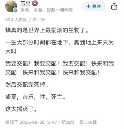 这是一张社交媒体平台的用户回答截图，用户「玉尘」以极具脑洞的摇滚风格解读蝉的一生：蝉在地下蛰伏漫长时光，破土而出后便不停鸣叫求偶，如同在重复大喊「我要交配」，完成交配后随即死亡，最后将蝉的一生总结为「盛夏，音乐，性，死亡」，称蝉是世界上最摇滚的生物，回答荒诞又贴切，获得424人赞同。
本内容无谐音梗、双关或暗示内容。