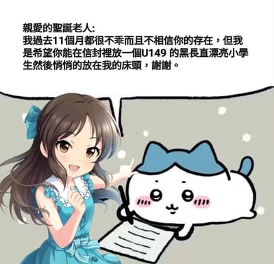 这是一张二次创作的搞笑ACG梗图，画面拼接了《偶像大师 灰姑娘女孩 U149》的橘爱丽丝与日本热门IP《吉伊卡哇》（Chiikawa）中的小八（ハチワレ）：橘爱丽丝面带笑容，一手握拳放在胸前，一手指向正在“写字”的小八；小八则拿着笔、趴在纸上，做出书写的姿态。图上方配有一段写给圣诞老人的趣味文字：“亲爱的圣诞老人：我過去11個月都很不乖而且不相信你的存在，但我是希望你能在信封裡放一個U149的黑長直漂亮小學生然後悄悄的放在我的床頭，謝謝。” 内容玩了“明知自己不符合许愿资格还任性提要求”的反差梗，结合ACG角色元素，整体风格滑稽调皮，没有双关、谐音梗或暗示内容。