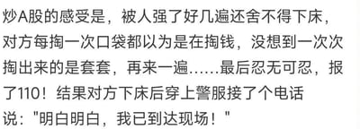 这是一段以戏谑、夸张的隐喻手法吐槽A股投资体验的纯文字内容：将股民在A股的投资经历比作被侵犯却舍不得离场的荒诞处境，每次以为市场要带来收益（对方掏钱），结果却是被反复套牢（掏出套套）；最后股民忍无可忍想求助监管（拨打110），却发现施暴者就是监管方，极度讽刺了股民在A股中被反复收割、求助无门的无奈与崩溃，用低俗化的比喻放大了投资受挫的情绪。
其中存在双关隐喻：“套套”谐音双关股市里的“套牢”，指代股民资金被股市套住无法脱身；“穿警服的施暴者”暗指监管与市场乱象的关联，是对A股市场环境的尖锐吐槽。