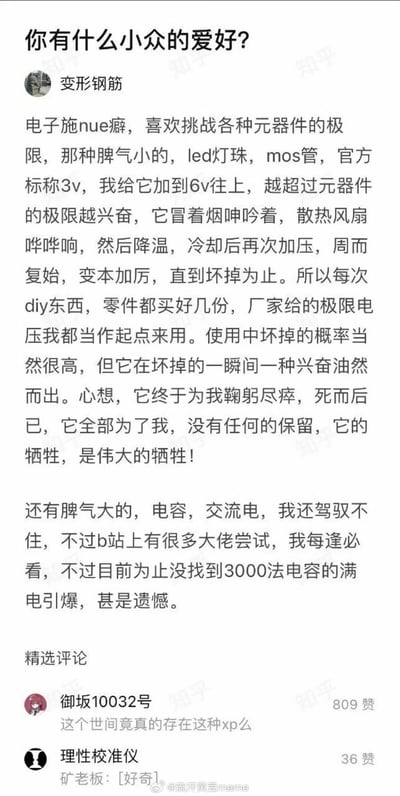 这是一张社交媒体截图，内容源自知乎的「你有什么小众的爱好？」问答。知乎用户「变形钢筋」分享了自己极具特殊性的小众爱好——被其称为「电子施虐癖」：热衷于给led灯珠、mos管等电子元器件施加远超官方标称的极限电压，反复加压、冷却再加压，直到元件冒烟损坏，以此获得兴奋感，还提到每次DIY都会多备零件，将厂家给出的极限电压当作使用起点，同时表示自己暂时驾驭不了电容、交流电这类「脾气大」的元件，但会关注B站相关大佬的实验，遗憾没找到3000法电容满电引爆的内容。下方配有两条精选评论，其中用户「御坂10032号」的评论获得809赞，内容是对该特殊爱好的惊讶；用户「理性校准仪」的评论则玩梗「矿老板：[好奇]」。图片多处带有「知乎」水印，右下角还有微博账号「@流汗黄豆meme」的水印，表明该截图由该微博账号转发。