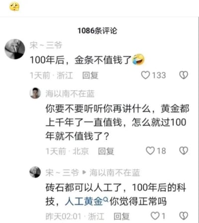 这是一张社交媒体评论区的截图，顶部显示共有1086条评论。用户“宋~三爷”首先发表观点：“100年后，金条不值钱了😆”，该评论获得133个点赞，发布于1天前的浙江。随后用户“海以南不在蓝”提出质疑，评论道：“你要不要听听你再讲什么，黄金都上千年了一直值钱，怎么就过100年就不值钱了？”，这条评论获得18个点赞，发布于1天前的北京。之后“宋~三爷”回复该质疑，称：“砖石都可以人工了，100年后的科技，人工黄金你觉得正常吗”，这条回复发布于昨天02:01的浙江，仅获得1个点赞。整个对话围绕未来科技发展是否会实现人工黄金，进而导致黄金贬值的话题展开，是两位用户的观点交锋。对于“未来是否会出现人工黄金”这个问题，目前人工合成黄金在实验室中已经可以实现，但由于成本极高，无法大规模生产。如果未来科技突破，合成成本大幅下降，人工黄金的出现是合理的，但黄金的价值不仅在于其稀缺性，还承载着金融属性、文化属性等，所以即使出现人工黄金，天然黄金的价值也未必会完全消失，其价格走势还受多种因素影响。