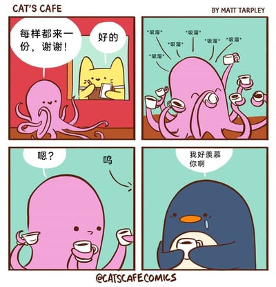 这是漫画家Matt Tarpley创作的四格治愈系漫画《CAT'S CAFE》中的一则，以动物拟人的方式展开故事：第一格，粉色章鱼在猫咪经营的咖啡馆中点餐，对黄猫店员说“每样都来一份，谢谢！”，黄猫店员温和回应“好的”并记录订单；第二格，章鱼利用自己多只触手的优势，同时端着多杯咖啡，发出“吸溜”的声音，惬意地品尝不同的咖啡；第三格，章鱼发现手中的咖啡杯都空了，露出疑惑的表情并发出失落的“呜”声；第四格，一旁的深蓝色企鹅捧着仅有的一杯咖啡，眼含泪水对章鱼说道“我好羡慕你啊”，羡慕章鱼能同时享受多种咖啡的滋味。漫画画风软萌可爱，通过小动物的日常互动传递出暖心又带点小幽默的情绪。