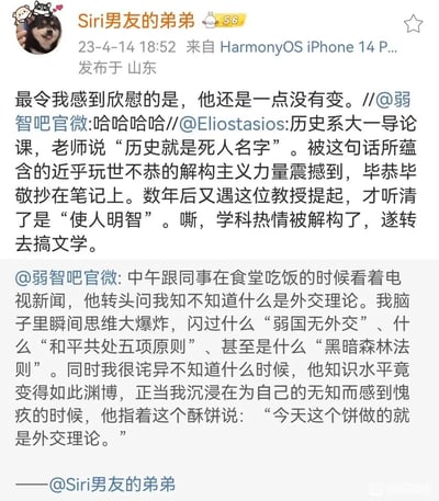 这是一张来自微博平台的社交媒体截图，发布者为“Siri男友的弟弟”，发布时间为2023年4月14日，内容包含两条充满趣味性的段子。第一条是转发用户Eliostasios的经历：历史系大一导论课上，该用户将老师所说的“历史就是使人明智”误听为“历史就是死人名字”，被这句话的解构感震撼，毕恭毕敬抄在笔记上，多年后得知真相，学科热情被消解后转去学习文学，发布者配文调侃“他还是一点没有变”。第二条是微博账号“弱智吧官微”发布的食堂趣事：和同事吃饭时，同事问什么是外交理论，提问者脑海里闪过各种专业或虚构的外交相关理论，还愧疚自己无知，结果同事指着酥饼说“今天这个饼做的就是外交理论”，利用“外焦里嫩”和“外交理论”的谐音制造反差笑点，整体内容通过听错、谐音的方式制造喜剧效果，充满无厘头的趣味。