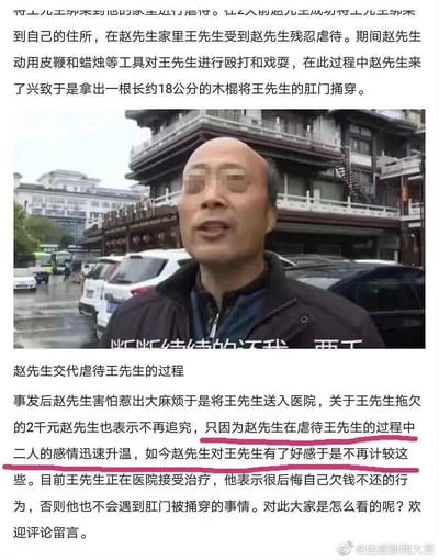 这是一则采用图文混排形式的猎奇迷惑类内容，图片中是面部被马赛克处理的赵先生，他正处于类似采访的场景中，画面下方字幕显示其话语“断断续续的还我 要工”，配文标注这是赵先生交代虐待王先生的过程。文字部分讲述了完整事件：王先生因拖欠赵先生2000元，被赵先生带到家中遭受残忍虐待，期间赵先生使用皮鞭、蜡烛对王先生进行殴打戏耍，甚至拿出长约18公分的木棍将王先生的肛门捅穿；事发后赵先生因害怕惹麻烦将王先生送医，并且表示不再追究王先生拖欠的2000元，原因是在虐待王先生的过程中二人感情迅速升温，赵先生对王先生产生了好感；目前王先生在医院接受治疗，他表示后悔自己欠钱不还的行为，认为自己不该遭遇这样的事情。内容最后发起提问，引导网友评论留言。
