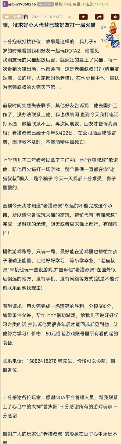 这是NGA论坛用户hanbin19860216发布的一篇暖心求助帖子，楼主韩先生讲述了自己的好友老猫（郭姓）因酒后服用感冒药导致酒精中毒，于2021年5月22日不幸离世的消息。此前楼主的儿子在二年级考试取得三门98分的成绩，老猫曾承诺陪他用DOTA2中的火猫打一局游戏，孩子一直记着这个承诺，以为老猫叔叔是骗子。楼主得知真相后十分难受，因此发帖有偿寻找DOTA2中火猫的高玩，代替老猫完成对孩子的承诺，同时希望在游戏中给孩子传递正能量，告知孩子老猫在国外偏远地区无法联系，等孩子小学毕业再陪他玩，并留下了联系电话。最后楼主补充说明，已经通过NGA平台联系到了大神“曾焦阳”，对论坛和玩家表达了感谢，希望能让“老猫叔叔”的形象在孩子心中永远不变。