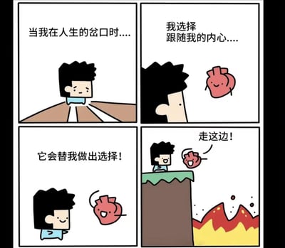 这是一组四格连环卡通漫画，讲述了主角站在人生的岔路口，决定跟随具象化的内心（拟人化心脏）来做选择，满心期待的主角跟着心脏的指引，结果心脏却指向了悬崖下的火海，制造出荒诞的反差感。
笑点在于反鸡汤的设定，打破了“跟随内心就会有好结果”的常规认知，用夸张的结局讽刺了盲目跟随直觉的行为，搞笑又扎心。