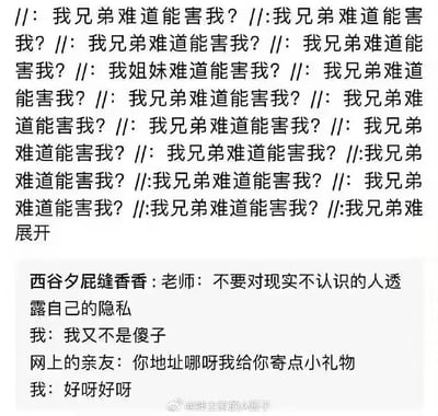 这是一张图文混排的静态图，整体分为上下两个部分。上半部分是大量重复的文字“//: 我兄弟难道能害我？”，仅在其中夹杂了一句“//: 我姐妹难道能害我？”，末尾带有“展开”字样，传递出对身边亲友无条件信任的心态；下半部分是一个搞笑段子，内容为老师提醒“不要对现实不认识的人透露自己的隐私”，“我”自信回应自己不是傻子，但当网上的亲友询问地址要寄小礼物时，“我”立刻爽快答应，形成了强烈的行为反差，讽刺了部分人嘴上说着有网络防范意识，实际面对网上看似亲近的对象时就轻易放下戒备的矛盾心态，引发观者共鸣。