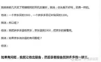 这是一段以对话形式呈现的搞笑段子，内容为：
我吐槽弟弟买两幅相同的耳机，弟弟解释分别在京东（1900元）和拼多多百亿补贴（1100元）各买了一副，打算把拼多多的耳机退给京东拿1900元退款，留下京东的耳机使用；如果京东指出退货有问题，就要求京东出报告，再拿着报告找拼多多进行假一赔三，试图通过这种投机取巧的方式白嫖耳机还获利，整个逻辑充满了离谱的小聪明，让人啼笑皆非。