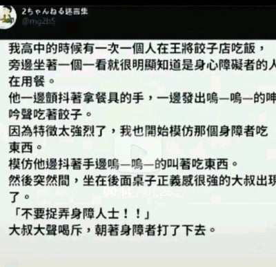 这是一段来自日本2ch论坛留言集的搞笑段子，内容讲述了一名高中生在王将饺子店用餐时，看到邻桌的身心障碍者用餐时颤抖着手、发出呜咽声的状态，出于模仿的心态复刻了对方的动作和声音，这一幕被后方正义感强烈的大叔看到，大叔误以为是有人在捉弄身障人士，于是大声喝斥，却乌龙地朝着那名身心障碍者打了下去，形成了荒诞又充满黑色幽默的乌龙事件。