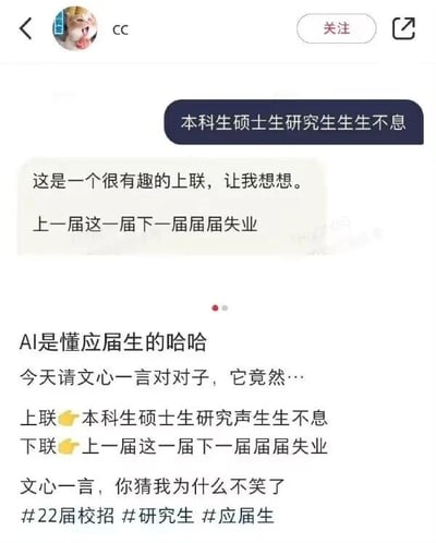 这张图片是图文混排的社交平台分享内容，分为上下两个部分。上半部分是用户cc与AI聊天机器人文心一言的对话截图：用户给出上联“本科生硕士生研究生生生不息”，该上联以学历层级的递进搭配“生生”的重复用词，体现出学历教育的延续性；文心一言先回应“这是一个很有趣的上联，让我想想”，随后对出下联“上一届这一届下一届届届失业”，下联以应届毕业生的届次递进搭配“届届”的重复用词，精准戳中了当代应届生就业困难的普遍痛点，与上联形成强烈的反差感，扎心又真实。下半部分是用户发布在社交平台的配文，用户调侃“AI是懂应届生的哈哈”，说明是请文心一言对对子得到了这个扎心下联，还配上“文心一言，你猜我为什么不笑了”的吐槽，附带#22届校招 #研究生 #应届生的话题标签，进一步传递出应届生面对就业困境的无奈与自嘲情绪，容易引发同群体的共鸣。