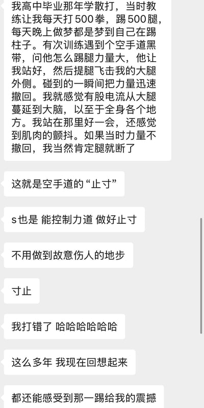 一张纯文字梗图，内容讲述作者高中练习散打时的经历：每天高强度训练，梦中都在踢柱子。一次遇到空手道黑带，询问踢腿力量技巧时，对方通过踢击其大腿外侧并迅速撤力的方式展示“寸止”，让作者感受到电流般的冲击和肌肉颤抖，感叹若不撤力腿可能断裂。后续对话中因打字错误将“寸止”打成“s也是”，随后纠正并自嘲“我打错了哈哈哈哈”。